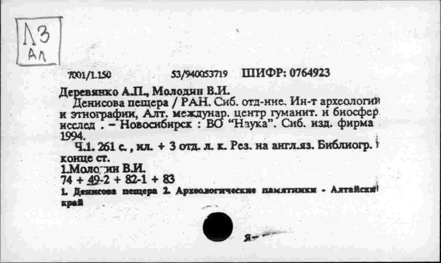 ﻿7ТО1/1.15С	53/940053719 ШИФР: 0764923
Деревянко A JL, Молодив ВЛ
Денисова пещера / РАН. Сиб. отд-ние. Ин-т археологии и этнографии, Алт. междунар. центр гуманит. и биосфер исслсд . - Новосибирск : ВО “Наука”. Сиб. изд. фирма 1994.	,	:
ЧД. 261 с., ил. + 3 отд. л. к. Рез. на англлз. Библиогр. > конце ст.
ЕМолоин ВЛ
74 + 49-2 + 82-1 + 83
L Дашком пещера X Археологические памятники - Алтайски' Ч»*